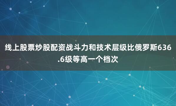 线上股票炒股配资战斗力和技术层级比俄罗斯636.6级等高一个档次