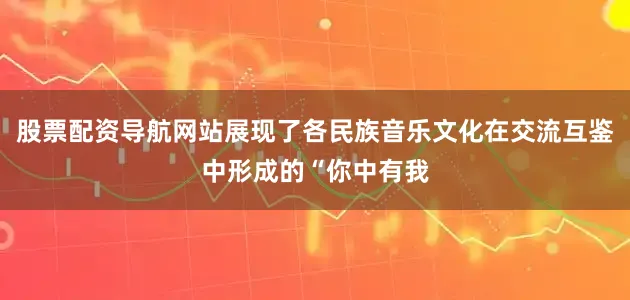 股票配资导航网站展现了各民族音乐文化在交流互鉴中形成的“你中有我