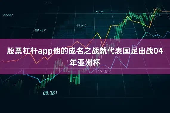 股票杠杆app他的成名之战就代表国足出战04年亚洲杯