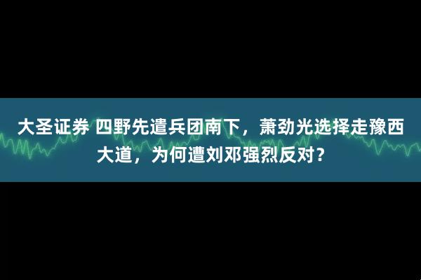 大圣证券 四野先遣兵团南下，萧劲光选择走豫西大道，为何遭刘邓强烈反对？