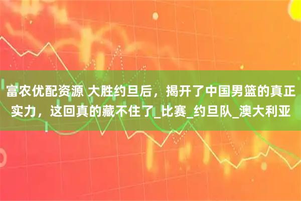 富农优配资源 大胜约旦后，揭开了中国男篮的真正实力，这回真的藏不住了_比赛_约旦队_澳大利亚