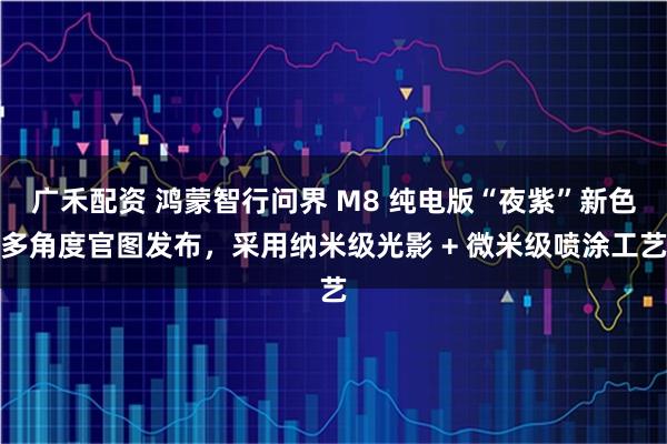广禾配资 鸿蒙智行问界 M8 纯电版“夜紫”新色多角度官图发布,采用纳米级光影 + 微米级喷涂工艺