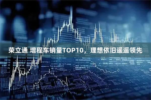 荣立通 增程车销量TOP10，理想依旧遥遥领先