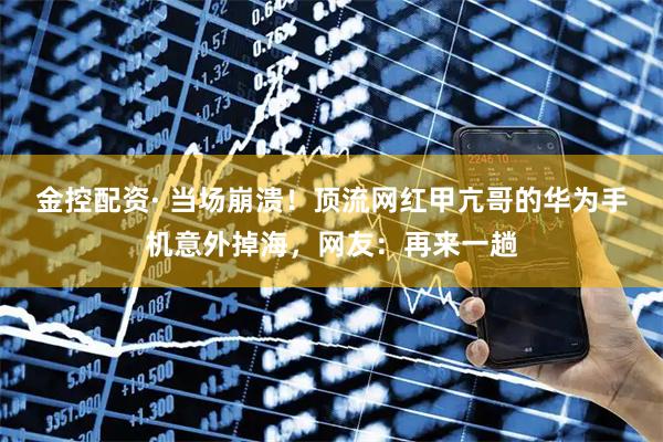 金控配资· 当场崩溃！顶流网红甲亢哥的华为手机意外掉海，网友：再来一趟