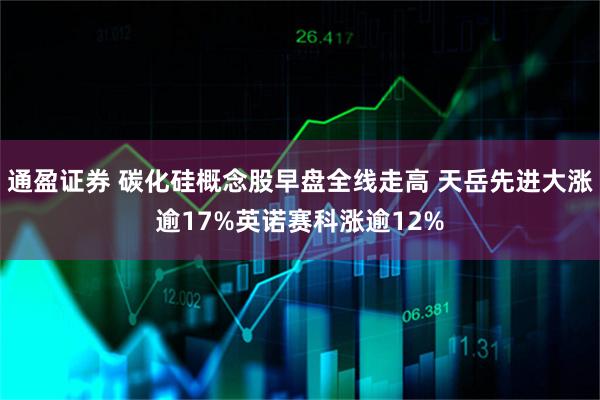 通盈证券 碳化硅概念股早盘全线走高 天岳先进大涨逾17%英诺赛科涨逾12%