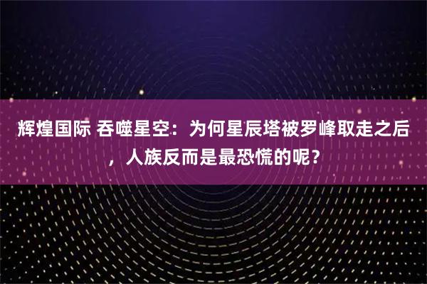 辉煌国际 吞噬星空：为何星辰塔被罗峰取走之后，人族反而是最恐慌的呢？