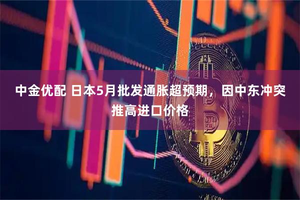 中金优配 日本5月批发通胀超预期，因中东冲突推高进口价格