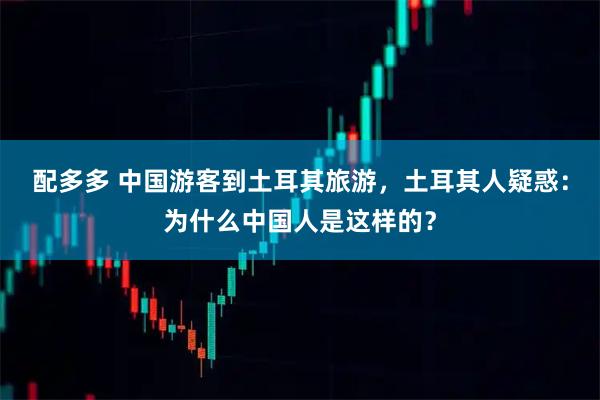 配多多 中国游客到土耳其旅游，土耳其人疑惑：为什么中国人是这样的？
