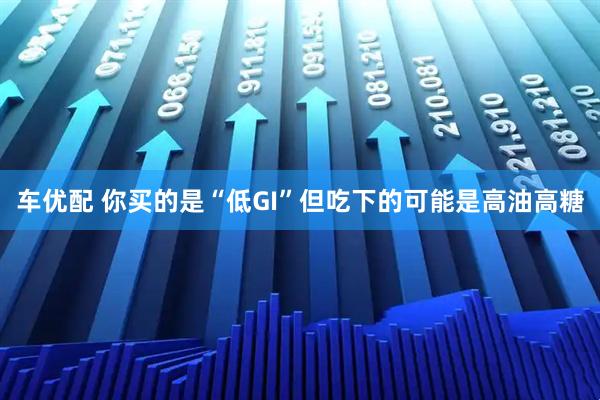 车优配 你买的是“低GI”但吃下的可能是高油高糖