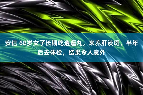 安信 68岁女子长期吃逍遥丸，来养肝淡斑，半年后去体检，结果令人意外