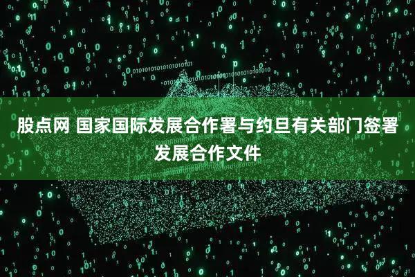 股点网 国家国际发展合作署与约旦有关部门签署发展合作文件