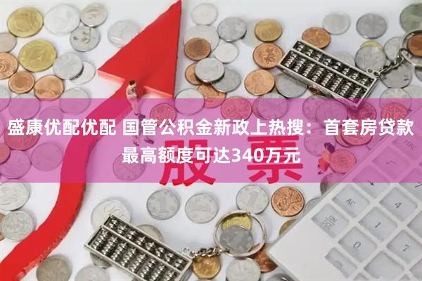 盛康优配优配 国管公积金新政上热搜：首套房贷款最高额度可达340万元